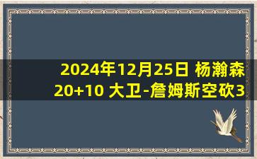 2024年12月25日 杨瀚森20+10 大卫-詹姆斯空砍35+13 青岛轻取天津